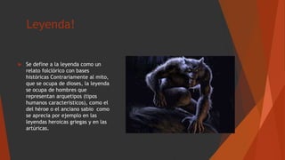 Leyenda!
 Se define a la leyenda como un
relato folclórico con bases
históricas Contrariamente al mito,
que se ocupa de dioses, la leyenda
se ocupa de hombres que
representan arquetipos (tipos
humanos característicos), como el
del héroe o el anciano sabio como
se aprecia por ejemplo en las
leyendas heroicas griegas y en las
artúricas.
 