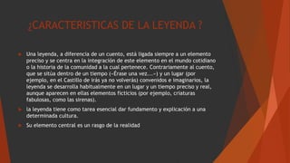 ¿CARACTERISTICAS DE LA LEYENDA ?
 Una leyenda, a diferencia de un cuento, está ligada siempre a un elemento
preciso y se centra en la integración de este elemento en el mundo cotidiano
o la historia de la comunidad a la cual pertenece. Contrariamente al cuento,
que se sitúa dentro de un tiempo («Érase una vez...») y un lugar (por
ejemplo, en el Castillo de irás ya no volverás) convenidos e imaginarios, la
leyenda se desarrolla habitualmente en un lugar y un tiempo preciso y real,
aunque aparecen en ellas elementos ficticios (por ejemplo, criaturas
fabulosas, como las sirenas).
 la leyenda tiene como tarea esencial dar fundamento y explicación a una
determinada cultura.
 Su elemento central es un rasgo de la realidad
 