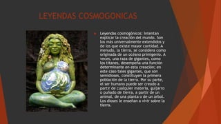 LEYENDAS COSMOGONICAS
 Leyendas cosmogónicos: Intentan
explicar la creación del mundo. Son
los más universalmente extendidos y
de los que existe mayor cantidad. A
menudo, la tierra, se considera como
originada de un océano primigenio. A
veces, una raza de gigantes, como
los titanes, desempeña una función
determinante en esta creación; en
este caso tales gigantes, que son
semidioses, constituyen la primera
población de la tierra. Por su parte,
el ser humano puede ser creado a
partir de cualquier materia, guijarro
o puñado de tierra, a partir de un
animal, de una planta o de un árbol.
Los dioses le enseñan a vivir sobre la
tierra.
 