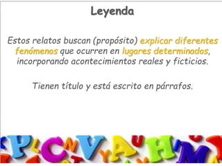 Leyenda
Estos relatos buscan (propósito) explicar diferentes
fenómenos que ocurren en lugares determinados,
incorporando acontecimientos reales y ficticios.
Tienen título y está escrito en párrafos.
 