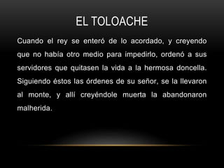 EL TOLOACHE
Cuando el rey se enteró de lo acordado, y creyendo
que no había otro medio para impedirlo, ordenó a sus
servidores que quitasen la vida a la hermosa doncella.
Siguiendo éstos las órdenes de su señor, se la llevaron
al monte, y allí creyéndole muerta la abandonaron
malherida.
 
