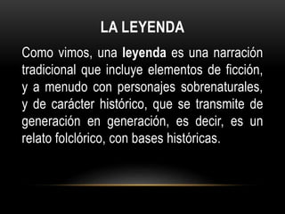 LA LEYENDA
Como vimos, una leyenda es una narración
tradicional que incluye elementos de ficción,
y a menudo con personajes sobrenaturales,
y de carácter histórico, que se transmite de
generación en generación, es decir, es un
relato folclórico, con bases históricas.
 
