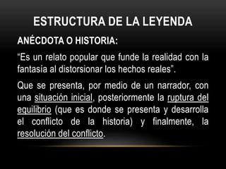 ESTRUCTURA DE LA LEYENDA
ANÉCDOTA O HISTORIA:
“Es un relato popular que funde la realidad con la
fantasía al distorsionar los hechos reales”.
Que se presenta, por medio de un narrador, con
una situación inicial, posteriormente la ruptura del
equilibrio (que es donde se presenta y desarrolla
el conflicto de la historia) y finalmente, la
resolución del conflicto.
 