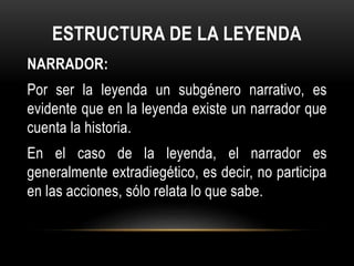 ESTRUCTURA DE LA LEYENDA
NARRADOR:
Por ser la leyenda un subgénero narrativo, es
evidente que en la leyenda existe un narrador que
cuenta la historia.
En el caso de la leyenda, el narrador es
generalmente extradiegético, es decir, no participa
en las acciones, sólo relata lo que sabe.
 