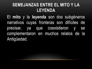 SEMEJANZAS ENTRE EL MITO Y LA
LEYENDA
El mito y la leyenda son dos subgéneros
narrativos cuyas fronteras son difíciles de
precisar, ya que coexistieron y se
complementaron en muchos relatos de la
Antigüedad.
 