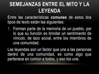 SEMEJANZAS ENTRE EL MITO Y LA
LEYENDA
Entre las características comunes de estos dos
tipos de texto están las siguientes:
1. Forman parte de la memoria de un pueblo, por
lo que su función es brindar un sentimiento de
vínculo, de lazo social, entre los miembros de
una comunidad.
Las leyendas son un factor que une a las personas
dentro de una comunidad, es como algo que
pertenece en común a todos, y eso los une.
 