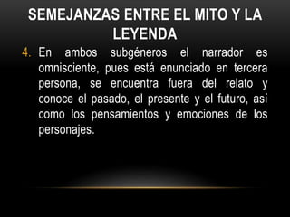 SEMEJANZAS ENTRE EL MITO Y LA
LEYENDA
4. En ambos subgéneros el narrador es
omnisciente, pues está enunciado en tercera
persona, se encuentra fuera del relato y
conoce el pasado, el presente y el futuro, así
como los pensamientos y emociones de los
personajes.
 