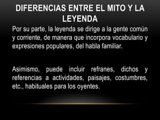 DIFERENCIAS ENTRE EL MITO Y LA
LEYENDA
Por su parte, la leyenda se dirige a la gente común
y corriente, de manera que incorpora vocabulario y
expresiones populares, del habla familiar.
Asimismo, puede incluir refranes, dichos y
referencias a actividades, paisajes, costumbres,
etc., habituales para los oyentes.
 