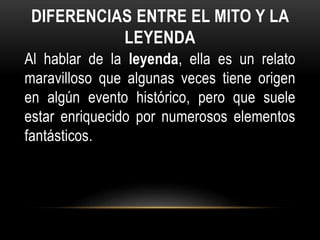 DIFERENCIAS ENTRE EL MITO Y LA
LEYENDA
Al hablar de la leyenda, ella es un relato
maravilloso que algunas veces tiene origen
en algún evento histórico, pero que suele
estar enriquecido por numerosos elementos
fantásticos.
 