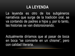 LA LEYENDA
La leyenda es otro de los subgéneros
narrativos que surge de la tradición oral, se
va contando de padres a hijos y, por lo tanto,
las historias se van distorsionando.
Actualmente diríamos que al pasar de boca
en boca “se convierte en un chisme”, pero
con calidad literaria.
 