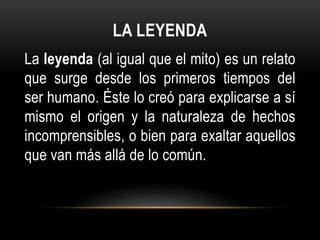 LA LEYENDA
La leyenda (al igual que el mito) es un relato
que surge desde los primeros tiempos del
ser humano. Éste lo creó para explicarse a sí
mismo el origen y la naturaleza de hechos
incomprensibles, o bien para exaltar aquellos
que van más allá de lo común.
 