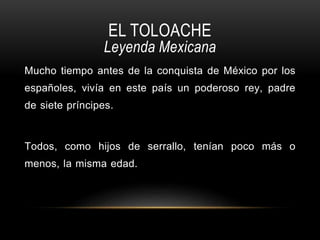 EL TOLOACHE
Leyenda Mexicana
Mucho tiempo antes de la conquista de México por los
españoles, vivía en este país un poderoso rey, padre
de siete príncipes.
Todos, como hijos de serrallo, tenían poco más o
menos, la misma edad.
 
