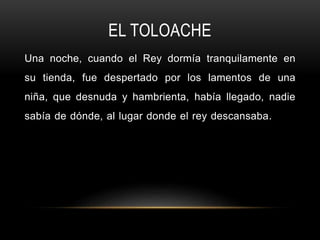 EL TOLOACHE
Una noche, cuando el Rey dormía tranquilamente en
su tienda, fue despertado por los lamentos de una
niña, que desnuda y hambrienta, había llegado, nadie
sabía de dónde, al lugar donde el rey descansaba.
 