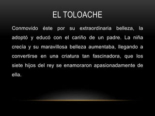 EL TOLOACHE
Conmovido éste por su extraordinaria belleza, la
adoptó y educó con el cariño de un padre. La niña
crecía y su maravillosa belleza aumentaba, llegando a
convertirse en una criatura tan fascinadora, que los
siete hijos del rey se enamoraron apasionadamente de
ella.
 