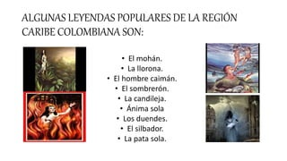 ALGUNAS LEYENDAS POPULARES DE LA REGIÓN
CARIBE COLOMBIANA SON:
• El mohán.
• La llorona.
• El hombre caimán.
• El sombreró...