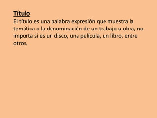 Título
El título es una palabra expresión que muestra la
temática o la denominación de un trabajo u obra, no
importa si es un disco, una película, un libro, entre
otros.
 