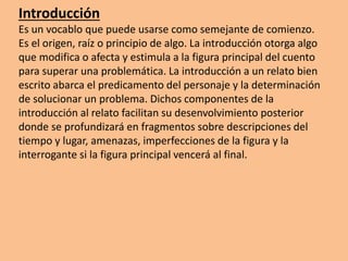Introducción
Es un vocablo que puede usarse como semejante de comienzo.
Es el origen, raíz o principio de algo. La introducción otorga algo
que modifica o afecta y estimula a la figura principal del cuento
para superar una problemática. La introducción a un relato bien
escrito abarca el predicamento del personaje y la determinación
de solucionar un problema. Dichos componentes de la
introducción al relato facilitan su desenvolvimiento posterior
donde se profundizará en fragmentos sobre descripciones del
tiempo y lugar, amenazas, imperfecciones de la figura y la
interrogante si la figura principal vencerá al final.
 