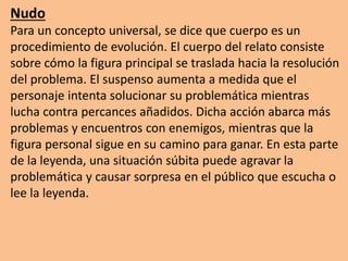 Nudo
Para un concepto universal, se dice que cuerpo es un
procedimiento de evolución. El cuerpo del relato consiste
sobre cómo la figura principal se traslada hacia la resolución
del problema. El suspenso aumenta a medida que el
personaje intenta solucionar su problemática mientras
lucha contra percances añadidos. Dicha acción abarca más
problemas y encuentros con enemigos, mientras que la
figura personal sigue en su camino para ganar. En esta parte
de la leyenda, una situación súbita puede agravar la
problemática y causar sorpresa en el público que escucha o
lee la leyenda.
 
