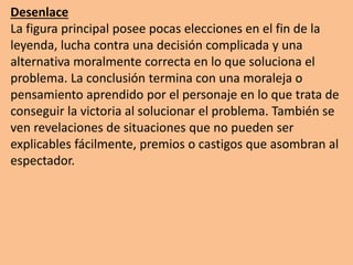 Desenlace
La figura principal posee pocas elecciones en el fin de la
leyenda, lucha contra una decisión complicada y una
alternativa moralmente correcta en lo que soluciona el
problema. La conclusión termina con una moraleja o
pensamiento aprendido por el personaje en lo que trata de
conseguir la victoria al solucionar el problema. También se
ven revelaciones de situaciones que no pueden ser
explicables fácilmente, premios o castigos que asombran al
espectador.
 