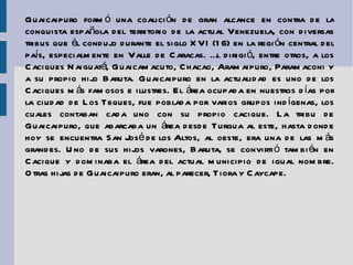 Guaicaipuro formó una coalición de gran alcance en contra de la conquista  española  del territorio de la actual Venezuela, con diversas tribus que él condujo durante el  siglo XVI  (16) en la región central del país, especialmente en Valle de  Caracas . Él dirigió, entre otros, a los Caciques  Naiguatá ,  Guaicamacuto ,  Chacao ,  Aramaipuro ,  Paramaconi  y a su propio hijo  Baruta . Guaicaipuro en la actualidad es uno de los Caciques más famosos e ilustres. El área ocupada en nuestros días por la ciudad de  Los Teques , fue poblada por varios grupos indígenas, los cuales contaban cada uno con su propio cacique. La tribu de Guaicaipuro, que abarcaba un área desde Turgua al este, hasta donde hoy se encuentra  San José de los Altos , al oeste, era una de las más grandes. Uno de sus hijos varones, Baruta, se convirtió también en Cacique y dominaba el área del actual municipio de igual nombre. Otras hijas de Guaicaipuro eran, al parecer,  Tiora  y  Caycape . 