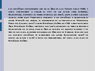 Los españoles descubrieron  oro  en el área de Los Teques hacia 1560, y como comenzaron a poblar el sitio de las minas para extraerlo, Guaicaipuro, sintiendo su tierra invadida, les atacó, junto a otros caciques aliados, entre ellos Terepaima, forzando a los españoles a abandonar el lugar. Después del ataque, el gobernador de la provincia de Venezuela, Pablo del Collado, envió a  Juan Rodríguez Suárez  en 1561 para pacificar el área. Rodríguez Suárez, creyendo que había alcanzado su tarea al repeler a Guaicaipuro de la zona, deja el área al cuidado de algunos mineros y de tres de sus hijos, mientras exploraba los términos de Caracas. Una vez que los soldados españoles se marcharon del lugar, Guaicaipuro asaltó de nuevo las minas y mató a todos los trabajadores, así como a los hijos de Rodríguez Suárez. 