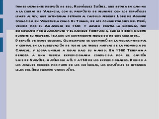 Inmediatamente después de eso, Rodríguez Suárez, que estaba en camino a la ciudad de  Valencia , con el propósito de reunirse con los españoles leales al rey, que intentaban detener al caudillo rebelde  Lope de Aguirre  (conocido en Venezuela como El Tirano, de los conquistadores del Perú, venido por el Amazonas en 1561 y alzado contra la Corona), fue emboscado por Guaicaipuro y el cacique Terepaima, que le dieron muerte durante su trayecto. Iba con un contingente reducido de seis soldados.. Después de estos sucesos, Guaicaipuro se convirtió en la figura principal y central en la sublevación de todas las tribus nativas de la provincia de Caracas, y logra unirlas a todas bajo su mando. En 1562 Terepaima derrota a una fuerza expedicionaria conducida por el capitán  Luis de Narváez , matándolo a él y a 150 de los expedicionarios. Debido a los ataques feroces por parte de los indígenas, los españoles se retiraron lejos del área durante varios años. 