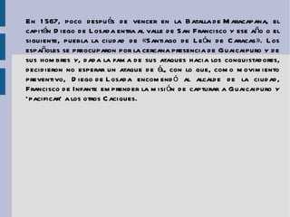 En 1567, poco después de vencer en la  Batalla de Maracapana , el capitán Diego de Losada entra al valle de San Francisco y ese año o el siguiente, puebla la ciudad de «Santiago de León de Caracas». Los españoles se preocuparon por la cercana presencia de Guaicaipuro y de sus hombres y, dada la fama de sus ataques hacia los conquistadores, decidieron no esperar un ataque de él, con lo que, como movimiento preventivo,  Diego de Losada  encomendó al alcalde de la ciudad,  Francisco de Infante  emprender la misión de capturar a Guaicaipuro y ‘pacificar’ a los otros Caciques. 
