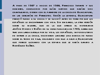 A fines de 1567 o inicios de 1568, Francisco Infante y sus hombres, conducidos por guías nativos que habían sido chantajeados, dieron con el paradero de la choza de Guaicaipuro, en las cercanías de Paracotos. Según la leyenda, Guaicaipuro prendió fuego a su choza y se suicidó antes de permitir que los españoles lo encontraran con vida. Sin embargo, la otra versión sobre su muerte, que es la que ofrece el historiador  José de Oviedo y Baños  en su obra publicada en 1723, narra que tras una larga batalla por su vida, los españoles, imposibilitados de entrar a la choza, decidieron lanzarle una bomba de fuego sobre el techo de paja, obligando con ello a salir a Guaicaipuro que perece luchando con la espada que le había ganado a Rodríguez Suárez. 