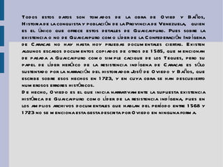 Todos estos datos son tomados de la obra de Ovied y Baños,  Historia de la conquista y población de la Provincia de Venezuela , quien es el único que ofrece estos detalles de Guaicaipuro. Pues sobre la existencia o no de Guaicaipuro como líder de la Confederación Indígena de Caracas no hay hasta hoy pruebas documentales ciertas. Existen algunos escasos documentos copiados de otros de 1585, que mencionan de pasada a Guaicaipuro como simple cacique de los Teques, pero su papel de líder heróico de la resistencia indígena de Caracas es sólo sustentado por la narración del historiador José de Oviedo y Baños, que escribe sobre esos hechos en 1723, y en cuya obra se han descubierto numerosos errores históricos. De hecho, Oviedo es el que inicia narrativamente la supuesta existencia histórica de Guaicaipuro como líder de la resistencia indígena, pues en los amplios archivos documentales que hablan del período entre 1568 y 1723 no se menciona esta gesta descrita por Oviedo en ninguna forma. 