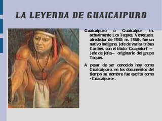 LA LEYENDA DE GUAICAIPURO Gua icaipuro o Guaicaipur (n. actualmente  Los Teques ,  Venezuela , alrededor de  1530 ; m.  1568 ), fue un nativo indígena, jefe de varias tribus  Caribes , con el título ‘Guapotori’ —Jefe de jefes— originario del grupo Teques. A pesar de ser conocido hoy como Guaicaipuro, en los documentos del tiempo su nombre fue escrito como «Guacaipuro». 