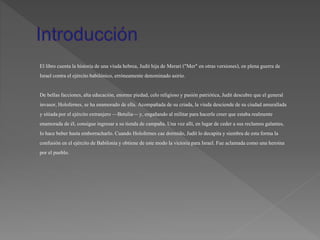 El libro cuenta la historiade una viuda hebrea, Judit hija de Merari ("Mer" en otras versiones), en plena guerra de
Israel contra el ejércitobabilónico,erróneamente denominado asirio.
De bellasfacciones, altaeducación, enorme piedad, celo religioso y pasión patriótica,Judit descubre que el general
invasor, Holofernes, se ha enamorado de ella. Acompañada de su criada, la viuda desciende de su ciudad amurallada
y sitiadapor el ejércitoextranjero —Betulia—y, engañando al militarpara hacerle creer que estaba realmente
enamorada de él, consigue ingresar a su tienda de campaña. Una vez allí,en lugar de ceder a sus reclamos galantes,
lo hace beber hasta emborracharlo. Cuando Holofernes cae dormido, Judit lo decapitay siembra de esta forma la
confusión en el ejércitode Babiloniay obtiene de este modo la victoriapara Israel. Fue aclamada como una heroína
por el pueblo.
 