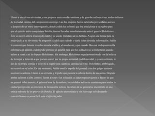 Llamó a una de sus sirvientasy tras preparar una comida cuantiosay de guardar un buen vino, ambas salieron
de la ciudad camino del campamento enemigo. Las dos mujeres fueron detenidaspor soldados asirios
y después de un breve interrogatorio,donde Judithles informó que iba a traicionara su pueblo para
que el ejércitoasirio conquistara Betulia,fueron llevadasinmediatamenteante el general Holofernes.
Éste se alegró ante la traición de Judith y se quedó prendado de su belleza.Asignó una tiendapara la
mujer judía y su sirvientay le preguntó a Judith que cuándo le daría la tan deseada información. Judith
le contestóque durante tres días rezaría al alba y al anochecer y que cuando Dios así lo dispusieraella
informaría al general. Judith pidió permiso al general para que los soldados no la molestaran cuando
salieraa rezar y así lo dispuso Holofernes. Sin embargo, Holofernes seguía obsesionado con la belleza
de la mujer y la invitóa que yaciera con él por su propia voluntad. Judith accedió y, ya en su tienda, le
dio de su propia comida y le invitóa ingerir una cuantiosacantidad de vino. Holofernes, embriagado,
se recostó en su lecho. En ese momento, Judith tomó la espada del general y en dos golpes certeros
seccionó su cabeza. Llamó a su sirvientay le pidió que pusiera la cabeza dentro de una cesta. Después
ambas salieron al alba como si fueran a rezar y los soldados las dejaron pasar ajenos al hecho de que
su general había muerto. A primera hora de la mañana, los soldados asirios se reunieron para asaltar la
ciudad pero pronto se enteraron de la macabra noticia:la cabeza de su general se encontraba en una
estaca enfrente de las puertas de Betulia.El ejércitoaterrorizado y sin liderazgo salió huyendo
convirtiéndoseen presa fácil para el ejércitojudío
 