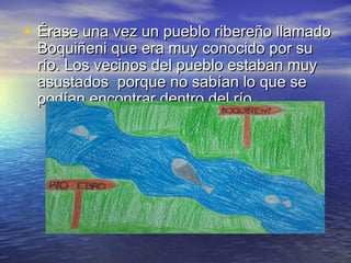 • Érase una vez un pueblo ribereño llamadoÉrase una vez un pueblo ribereño llamado
Boquiñeni que era muy conocido por suBoquiñeni que era muy conocido por su
río. Los vecinos del pueblo estaban muyrío. Los vecinos del pueblo estaban muy
asustados porque no sabían lo que seasustados porque no sabían lo que se
podían encontrar dentro del río.podían encontrar dentro del río.
 