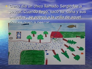 • Cierto día un chico llamado Sergio fue aCierto día un chico llamado Sergio fue a
pescar. Cuando llegó, sacó su caña y suspescar. Cuando llegó, sacó su caña y sus
anzuelos , se acercó a la orilla de aquelanzuelos , se acercó a la orilla de aquel
río y se puso a pescar.río y se puso a pescar.
 