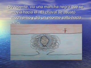 De repente, vio una mancha negra que seDe repente, vio una mancha negra que se
movía hacia él . El chaval se asustómovía hacia él . El chaval se asustó
muchísimo y dio un enorme salto haciamuchísimo y dio un enorme salto hacia
atrás.atrás.
 