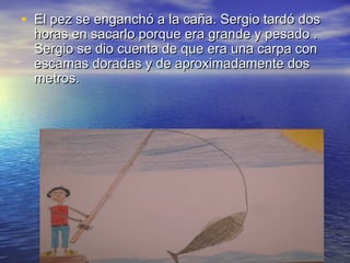 • El pez se enganchó a la caña. Sergio tardó dosEl pez se enganchó a la caña. Sergio tardó dos
horas en sacarlo porque era grande y pesado .horas en sacarlo porque era grande y pesado .
Sergio se dio cuenta de que era una carpa conSergio se dio cuenta de que era una carpa con
escamas doradas y de aproximadamente dosescamas doradas y de aproximadamente dos
metros.metros.
 