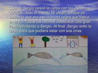 • Cuando Sergio pescó la carpa con las escamasCuando Sergio pescó la carpa con las escamas
doradas , todo el mundo se alegró porque yadoradas , todo el mundo se alegró porque ya
sabían lo que era esa mancha negra que habíasabían lo que era esa mancha negra que había
en el río. Todos los vecinos celebraron una granen el río. Todos los vecinos celebraron una gran
fiesta felicitando a Sergio. Al final ,Sergio soltó lafiesta felicitando a Sergio. Al final ,Sergio soltó la
carpa para que pudiera estar con sus crías.carpa para que pudiera estar con sus crías.
 