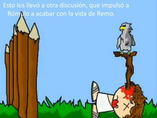 Esto los llevó a otra discusión, que impulsó a
Rómulo a acabar con la vida de Remo.
 