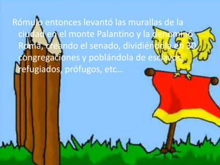 Rómulo entonces levantó las murallas de la
ciudad en el monte Palantino y la denominó
Roma, creando el senado, dividiéndola en 30
congregaciones y poblándola de esclavos,
refugiados, prófugos, etc…
 