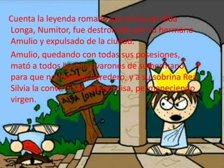 Cuenta la leyenda romana que el rey de Alba
Longa, Numitor, fue destronado por su hermano
Amulio y expulsado de la ciudad.
Amulio, quedando con todas sus posesiones,
mató a todos los hijos varones de su hermano
para que no hubiese heredero, y a su sobrina Rea
Silvia la convirtió en sacerdotisa, permaneciendo
virgen.
 