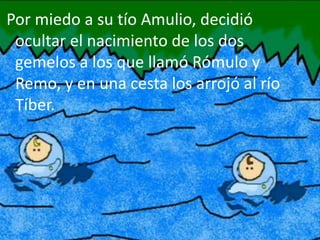 Por miedo a su tío Amulio, decidió
ocultar el nacimiento de los dos
gemelos a los que llamó Rómulo y
Remo, y en una cesta los arrojó al río
Tíber.
 