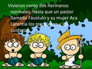 Vivieron como dos hermanos
normales, hasta que un pastor
llamado Fáustulo y su mujer Aca
Larentia los recogieron y los
cuidaron.
 