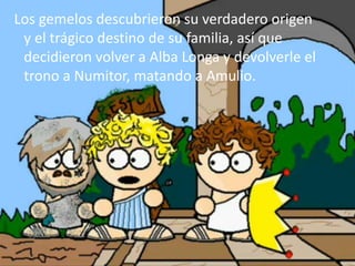 Los gemelos descubrieron su verdadero origen
y el trágico destino de su familia, así que
decidieron volver a Alba Longa y devolverle el
trono a Numitor, matando a Amulio.
 