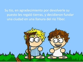 Su tío, en agradecimiento por devolverle su
puesto les regaló tierras, y decidieron fundar
una ciudad en una llanura del río Tíber.
 