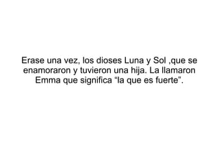Erase una vez, los dioses Luna y Sol ,que se
enamoraron y tuvieron una hija. La llamaron
Emma que significa “la que es fue...