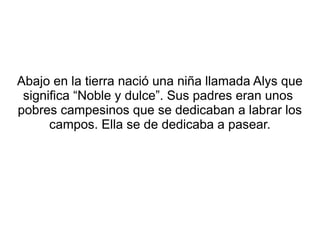 Abajo en la tierra nació una niña llamada Alys que
significa “Noble y dulce”. Sus padres eran unos
pobres campesinos que s...