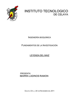 INSTITUTO TECNOLOGICO
                                           DE CELAYA




       INGENIERÍA BIOQUÍMICA


 FUNDAMENTOS DE LA INVESTIGACIÓN



          LEYENDA DEL MAIZ




PRESENTA:
IBARRA LADINOS RAMON




   CELAYA, GTO., A 30   DE NOVIEMBRE DEL 2011
 