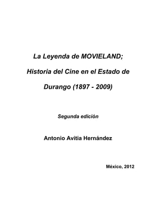 La Leyenda de MOVIELAND;
Historia del Cine en el Estado de
Durango (1897 - 2009)
Segunda edición
Antonio Avitia Hernández
México, 2012
 
