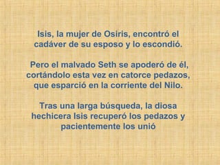 Isis, la mujer de Osiris, encontró el
cadáver de su esposo y lo escondió.
Pero el malvado Seth se apoderó de él,
cortándolo esta vez en catorce pedazos,
que esparció en la corriente del Nilo.
Tras una larga búsqueda, la diosa
hechicera Isis recuperó los pedazos y
pacientemente los unió

 