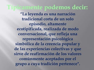 Típicamente podemos decir:
      “La leyenda es una narración
       tradicional corta de un solo
           episodio, altamente
    ecotipificada, realizada de modo
     conversacional, que refleja una
        representación psicológica
   simbólica de la creencia popular y
  de las experiencias colectivas y que
  sirve de reafirmación de los valores
      comúnmente aceptados por el
   grupo a cuya tradición pertenece".
 